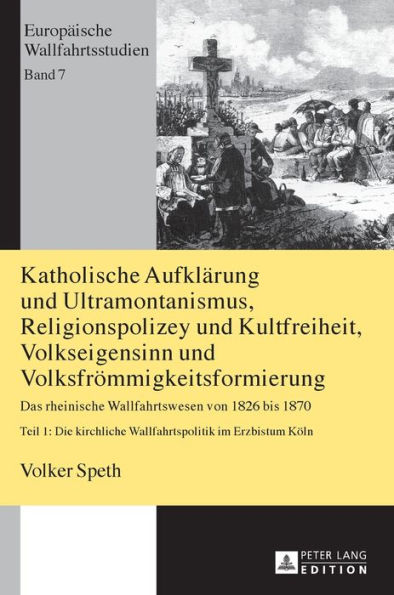 Katholische Aufklaerung und Ultramontanismus, Religionspolizey und Kultfreiheit, Volkseigensinn und Volksfroemmigkeitsformierung: Das rheinische Wallfahrtswesen von 1826 bis 1870 - Teil 1: Die kirchliche Wallfahrtspolitik im Erzbistum Koeln - 2., aktualis