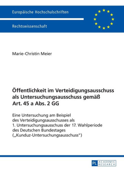 Oeffentlichkeit im Verteidigungsausschuss als Untersuchungsausschuss gemaeß Art. 45 a Abs. 2 GG: Eine Untersuchung am Beispiel des Verteidigungsausschusses als 1. Untersuchungsausschuss der 17. Wahlperiode des Deutschen Bundestages («Kunduz-Untersuchungsa