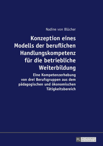 Konzeption eines Modells der beruflichen Handlungskompetenz fuer die betriebliche Weiterbildung: Eine Kompetenzerhebung von drei Berufsgruppen aus dem paedagogischen und oekonomischen Taetigkeitsbereich