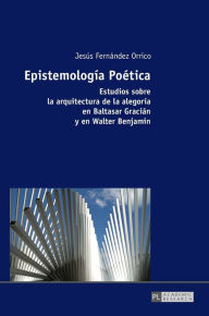 Title: Epistemología Poética: Estudios sobre la arquitectura de la alegoría en Baltasar Gracián y en Walter Benjamin, Author: Jesús Fernández Orrico