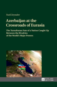 Title: Azerbaijan at the Crossroads of Eurasia: The Tumultuous Fate of a Nation Caught Up Between the Rivalries of the World's Major Powers, Author: Fazil Zeynalov