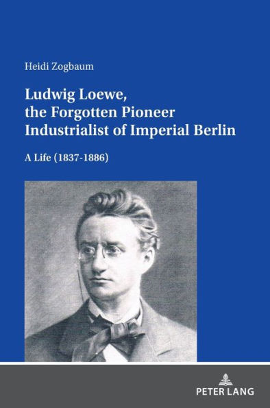 Ludwig Loewe, the Forgotten Pioneer Industrialist of Imperial Berlin: A Life (1837-1886)