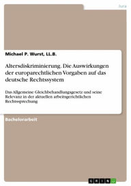 Title: Altersdiskriminierung. Die Auswirkungen der europarechtlichen Vorgaben auf das deutsche Rechtssystem: Das Allgemeine Gleichbehandlungsgesetz und seine Relevanz in der aktuellen arbeitsgerichtlichen Rechtssprechung, Author: Michael P. Wurst