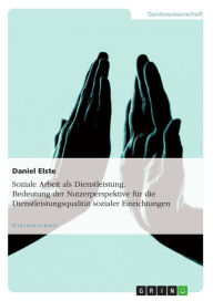 Title: Soziale Arbeit als Dienstleistung. Bedeutung der Nutzerperspektive für die Dienstleistungsqualität sozialer Einrichtungen, Author: Daniel Elste