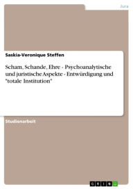 Title: Scham, Schande, Ehre - Psychoanalytische und juristische Aspekte - Entwürdigung und 'totale Institution': Psychoanalytische und juristische Aspekte - Entwürdigung und 'totale Institution', Author: Saskia-Veronique Steffen