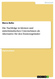 Title: Die Nachfolge in kleinen und mittelständischen Unternehmen als Alternative für den Existenzgründer, Author: Marco Balke