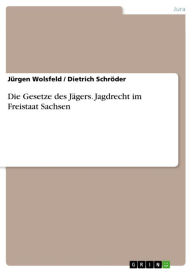 Title: Die Gesetze des Jägers. Jagdrecht im Freistaat Sachsen: Jagdrecht im Freistaat Sachsen, Author: Jürgen Wolsfeld