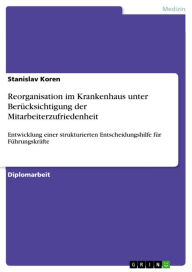 Title: Reorganisation im Krankenhaus unter Berücksichtigung der Mitarbeiterzufriedenheit: Entwicklung einer strukturierten Entscheidungshilfe für Führungskräfte, Author: Stanislav Koren