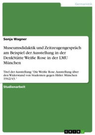 Title: Museumsdidaktik und Zeitzeugengespräch am Beispiel der Ausstellung in der DenkStätte Weiße Rose in der LMU München: Titel der Ausstellung: 'Die Weiße Rose. Ausstellung über den Widerstand von Studenten gegen Hitler. München 1942/43.', Author: Sonja Wagner