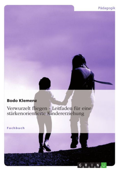 Verwurzelt fliegen - Leitfaden für eine stärkenorientierte Kindererziehung: Leitfaden für eine stärkenorientierte Kindererziehung