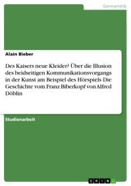 Title: Des Kaisers neue Kleider? Über die Illusion des beidseitigen Kommunikationsvorgangs in der Kunst am Beispiel des Hörspiels Die Geschichte vom Franz Biberkopf von Alfred Döblin, Author: Alain Bieber