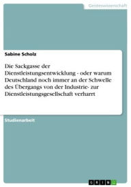 Title: Die Sackgasse der Dienstleistungsentwicklung - oder warum Deutschland noch immer an der Schwelle des Übergangs von der Industrie- zur Dienstleistungsgesellschaft verharrt: oder warum Deutschland noch immer an der Schwelle des Übergangs von der Industrie-, Author: Sabine Scholz