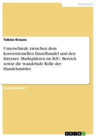 Title: Unterschiede zwischen dem konventionellen Einzelhandel und den Internet- Marktplätzen im B2C- Bereich sowie die wandelnde Rolle der Handelsmittler, Author: Tobias Krauss