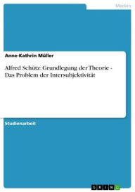 Title: Alfred Schütz: Grundlegung der Theorie - Das Problem der Intersubjektivität: Das Problem der Intersubjektivität, Author: Anne-Kathrin Müller