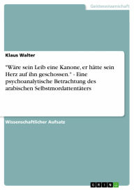 Title: 'Wäre sein Leib eine Kanone, er hätte sein Herz auf ihn geschossen.' - Eine psychoanalytische Betrachtung des arabischen Selbstmordattentäters: Eine psychoanalytische Betrachtung des arabischen Selbstmordattentäters, Author: Klaus Walter
