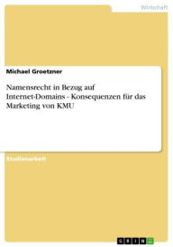 Title: Namensrecht in Bezug auf Internet-Domains - Konsequenzen für das Marketing von KMU: Konsequenzen für das Marketing von KMU, Author: Michael Groetzner