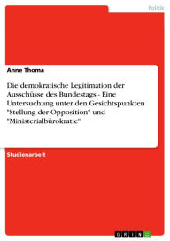 Title: Die demokratische Legitimation der Ausschüsse des Bundestags - Eine Untersuchung unter den Gesichtspunkten 'Stellung der Opposition' und 'Ministerialbürokratie': Eine Untersuchung unter den Gesichtspunkten 'Stellung der Opposition' und 'Ministerialbürokra, Author: Anne Thoma