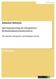 Title: Sportsponsoring als integratives Kommunikationsinstrument: Mit aktuellen Beispielen und künftigen Trends, Author: Sebastian Hohmann