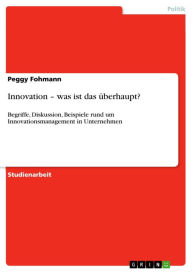 Title: Innovation - was ist das überhaupt?: Begriffe, Diskussion, Beispiele rund um Innovationsmanagement in Unternehmen, Author: Peggy Fohmann