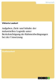 Title: Aufgaben, Ziele und Inhalte der industriellen Logistik unter Berücksichtigung der Rahmenbedingungen bei der Umsetzung, Author: Viktoria Laukart