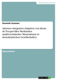 Title: Adornos integrative Adaption von Alexis de Tocquevilles Merkmalen marktvermittelter Massenkunst in demokratischen Gesellschaften: Adornos integrative Adaption von Alexis de Tocquevilles Merkmalen marktvermittelter Massenkunst in demokratischen Gesellschaf, Author: Dominik Sommer