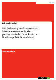 Title: Die Bedeutung des konstruktiven Misstrauensvotums für die parlamentarische Demokratie der Bundesrepublik Deutschland, Author: Michael Fischer