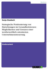 Title: Strategische Positionierung von Einrichtungen im Gesundheitswesen: Möglichkeiten und Grenzen einer wettbewerblich orientierten Unternehmenssteuerung, Author: Sonja Staubach