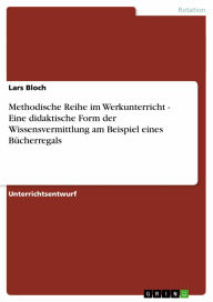 Title: Methodische Reihe im Werkunterricht - Eine didaktische Form der Wissensvermittlung am Beispiel eines Bücherregals: Eine didaktische Form der Wissensvermittlung am Beispiel eines Bücherregals, Author: Lars Bloch