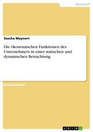 Title: Die ökonomischen Funktionen des Unternehmers in einer statischen und dynamischen Betrachtung, Author: Sascha Maynert