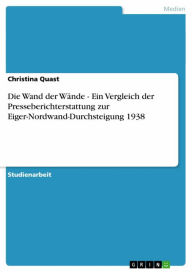 Title: Die Wand der Wände - Ein Vergleich der Presseberichterstattung zur Eiger-Nordwand-Durchsteigung 1938: Ein Vergleich der Presseberichterstattung zur Eiger-Nordwand-Durchsteigung 1938, Author: Christina Quast