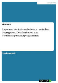 Title: Lagos und der informelle Sektor - zwischen Segregation, Dekolonisation und Strukturanpassungsprogrammen: zwischen Segregation, Dekolonisation und Strukturanpassungsprogrammen, Author: Aonym