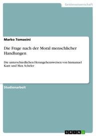 Title: Die Frage nach der Moral menschlicher Handlungen: Die unterschiedlichen Herangehensweisen von Immanuel Kant und Max Scheler, Author: Marko Tomasini