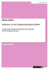 Title: Industrie in der Hauptstadtregion Berlin: Traditionelle Industriestrukturen und aktuelle Entwicklungstendenzen, Author: Martin Zeitler