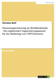 Title: Nutzensegmentierung im Mobilfunkmarkt - Ein ergänzender Segmentierungsansatz für das Marketing von UMTS-Diensten: Ein ergänzender Segmentierungsansatz für das Marketing von UMTS-Diensten, Author: Christian Wolf