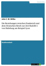 Title: Die Beziehungen zwischen Frankreich und dem Deutschen Reich zur Zeit Rudolfs I. von Habsburg am Beispiel Lyon, Author: Julia C. M. Willke