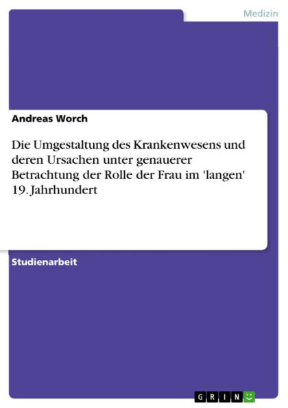 Die Umgestaltung des Krankenwesens und deren Ursachen unter genauerer Betrachtung der Rolle der Frau im 'langen' 19. Jahrhundert