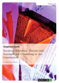 Title: Kreatives Schreiben: Theorie und Konzepte zur Umsetzung in der Grundschule: Ein Überblick über die Theorie und Konzepte zur Umsetzung in der Grundschule, Author: Stephanie Raith