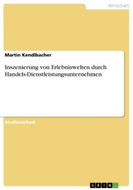 Title: Inszenierung von Erlebniswelten durch Handels-Dienstleistungsunternehmen, Author: Martin Kendlbacher