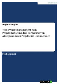 Title: Vom Projektmanagement zum Projektmarketing. Die Förderung von Akzeptanz neuer Projekte im Unternehmen, Author: Angela Suppan