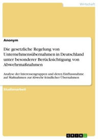 Title: Die gesetzliche Regelung von Unternehmensübernahmen in Deutschland unter besonderer Berücksichtigung von Abwehrmaßnahmen: Analyse der Interessengruppen und deren Einflussnahme auf Maßnahmen zur Abwehr feindlicher Übernahmen, Author: Anonym