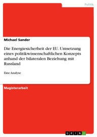 Title: Die Energiesicherheit der EU. Umsetzung eines politikwissenschaftlichen Konzepts anhand der bilateralen Beziehung mit Russland: Eine Analyse, Author: Michael Sander