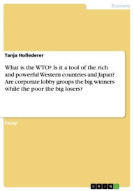 Title: What is the WTO? Is it a tool of the rich and powerful Western countries and Japan? Are corporate lobby groups the big winners while the poor the big losers?, Author: Tanja Hollederer