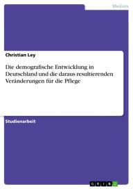 Title: Die demografische Entwicklung in Deutschland und die daraus resultierenden Veränderungen für die Pflege, Author: Christian Ley