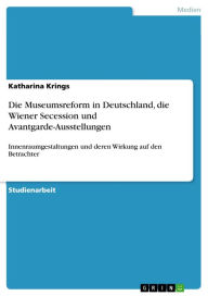 Title: Die Museumsreform in Deutschland, die Wiener Secession und Avantgarde-Ausstellungen: Innenraumgestaltungen und deren Wirkung auf den Betrachter, Author: Katharina Krings