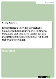 Title: Betrachtungen über den Versuch die biologische Erkenntnistheorie Humberto Maturanas und Francisco Varelas auf den pädagogischen Konstruktivismus von Horst Siebert zu übertragen, Author: Ronny Teschner