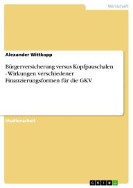 Title: Bürgerversicherung versus Kopfpauschalen - Wirkungen verschiedener Finanzierungsformen für die GKV: Wirkungen verschiedener Finanzierungsformen für die GKV, Author: Alexander Wittkopp