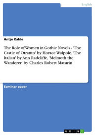 Title: The Role of Women in Gothic Novels - 'The Castle of Otranto' by Horace Walpole, 'The Italian' by Ann Radcliffe, 'Melmoth the Wanderer' by Charles Robert Maturin: 'The Castle of Otranto' by Horace Walpole, 'The Italian' by Ann Radcliffe, 'Melmoth the Wande, Author: Antje Kahle