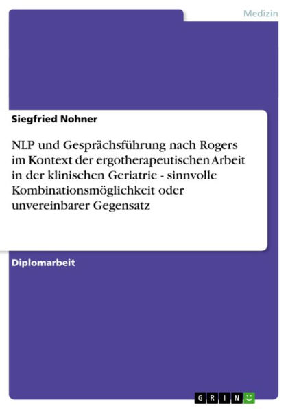 NLP und Gesprächsführung nach Rogers im Kontext der ergotherapeutischen Arbeit in der klinischen Geriatrie - sinnvolle Kombinationsmöglichkeit oder unvereinbarer Gegensatz: sinnvolle Kombinationsmöglichkeit oder unvereinbarer Gegensatz