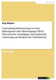 Title: Unternehmensbewertung vor dem Hintergrund eines Börsengangs (IPOs). Theoretische Grundlagen und praktische Umsetzung am Beispiel der Solarbranche: theoretische Grundlagen und praktische Umsetzung am Beispiel der Solarbranche, Author: Jörg Wagner