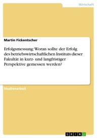 Title: Erfolgsmessung: Woran sollte der Erfolg des betriebswirtschaftlichen Instituts dieser Fakultät in kurz- und langfristiger Perspektive gemessen werden?, Author: Martin Fickentscher